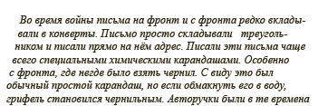 Во время войны письма на фронт и с фронта редко вкладывали в конверты. Письмо просто складывали треугольником и писали прямо на нём адрес. Писали эти письма чаще всего специальными химическими карандашами. Особенно с фронта, где негде было взять чернил. С виду это был обычный простой карандаш, но если обмакнуть его в воду, грифель становился чернильным. Авторучки были в те времена