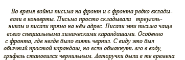 Во время войны письма на фронт и с фронта редко вкладывали в конверты. Письмо просто складывали треугольником и писали прямо на нём адрес. Писали эти письма чаще всего специальными химическими карандашами. Особенно с фронта, где негде было взять чернил. С виду это был обычный простой карандаш, но если обмакнуть его в воду, грифель становился чернильным. Авторучки были в те времена 