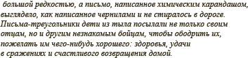 большой редкостью, а письмо, написанное химическим карандашом, выглядело как написанное чернилами и не стиралось в дороге. Письма-треугольники дети из тыла посылали не только своим отцам, но и другим незнакомым бойцам, чтобы ободрить их, пожелать им чего-нибудь хорошего: здоровья, удачи в сражениях и счастливого возвращения домой.