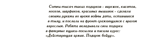 Сотни тысяч таких подарков - варежек, кисетов, носков, шарфиков, красивых вышивок - сделали своими руками во время войны дети, оставшиеся в тылу, и послали на фронт сражающимся с врагом взрослым. Ребята вкладывали свои подарки в фанерные ящики-посылки и писали адрес: 'Действующая армия. Подарок бойцу'.